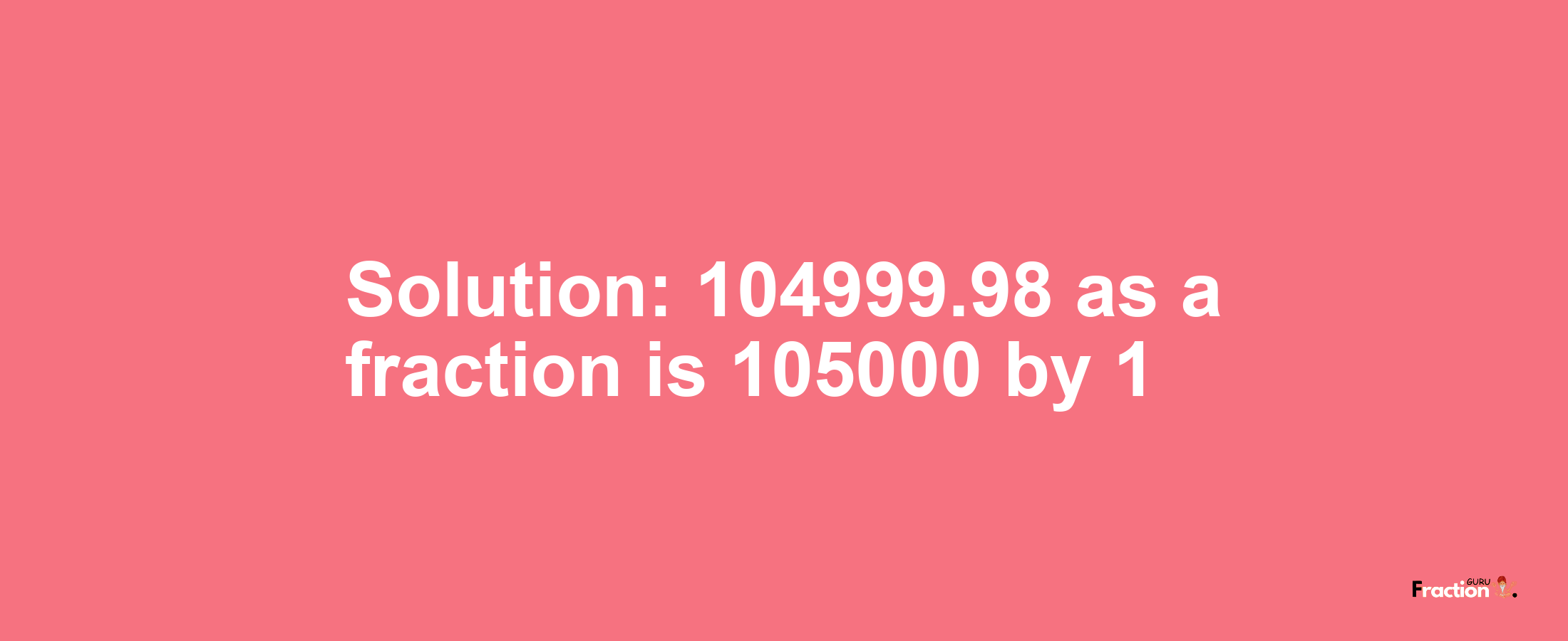 Solution:104999.98 as a fraction is 105000/1